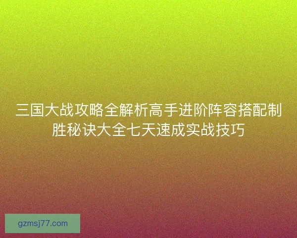 三国大战攻略全解析高手进阶阵容搭配制胜秘诀大全七天速成实战技巧