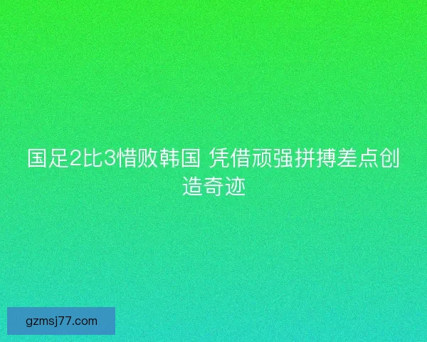 国足2比3惜败韩国 凭借顽强拼搏差点创造奇迹