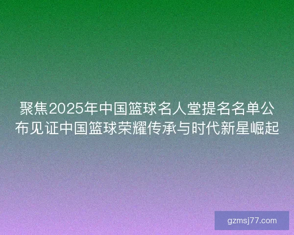 聚焦2025年中国篮球名人堂提名名单公布见证中国篮球荣耀传承与时代新星崛起
