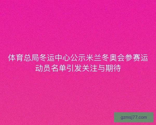 体育总局冬运中心公示米兰冬奥会参赛运动员名单引发关注与期待