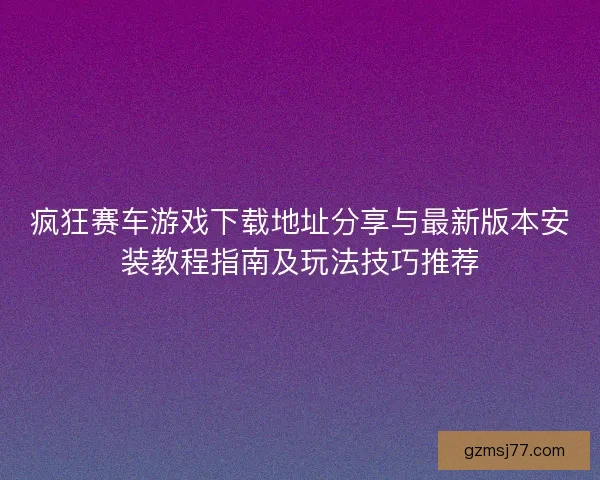 疯狂赛车游戏下载地址分享与最新版本安装教程指南及玩法技巧推荐