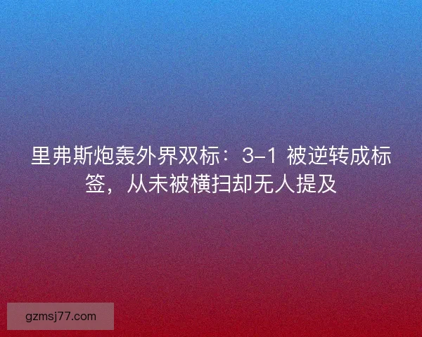 里弗斯炮轰外界双标：3-1 被逆转成标签，从未被横扫却无人提及