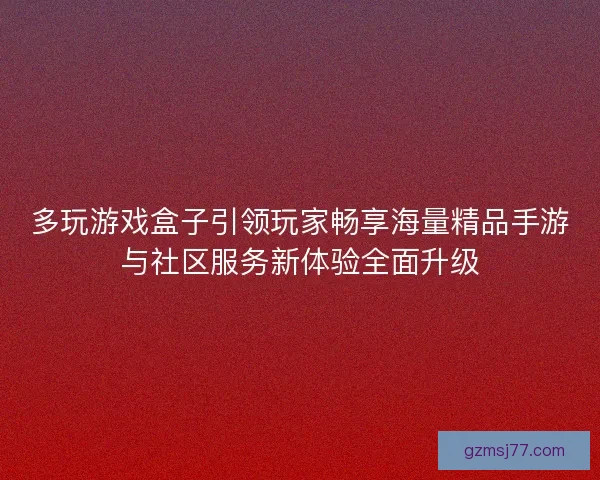 多玩游戏盒子引领玩家畅享海量精品手游与社区服务新体验全面升级