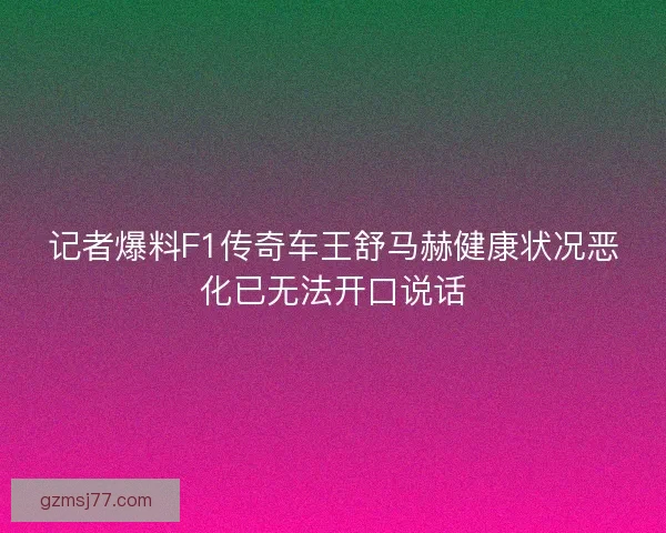 记者爆料F1传奇车王舒马赫健康状况恶化已无法开口说话
