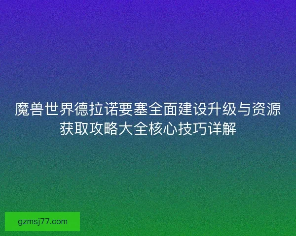 魔兽世界德拉诺要塞全面建设升级与资源获取攻略大全核心技巧详解