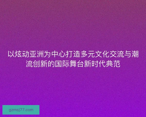 以炫动亚洲为中心打造多元文化交流与潮流创新的国际舞台新时代典范