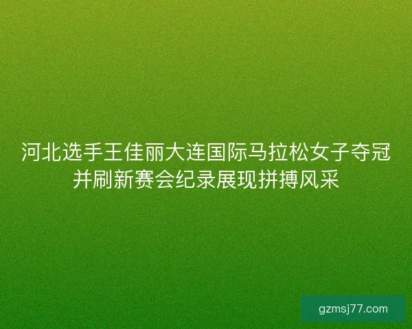 河北选手王佳丽大连国际马拉松女子夺冠并刷新赛会纪录展现拼搏风采