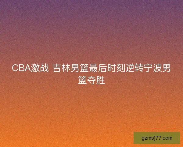 CBA激战 吉林男篮最后时刻逆转宁波男篮夺胜