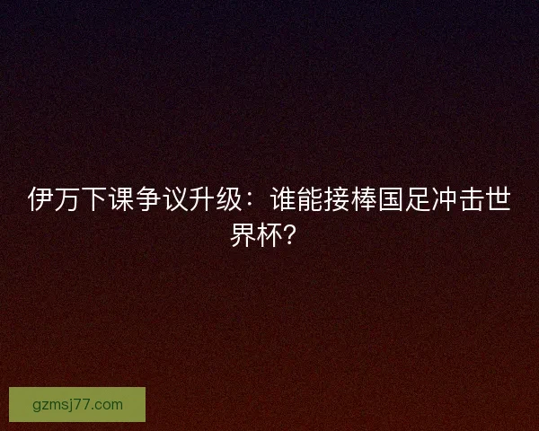 伊万下课争议升级：谁能接棒国足冲击世界杯？