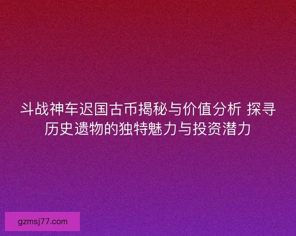斗战神车迟国古币揭秘与价值分析 探寻历史遗物的独特魅力与投资潜力