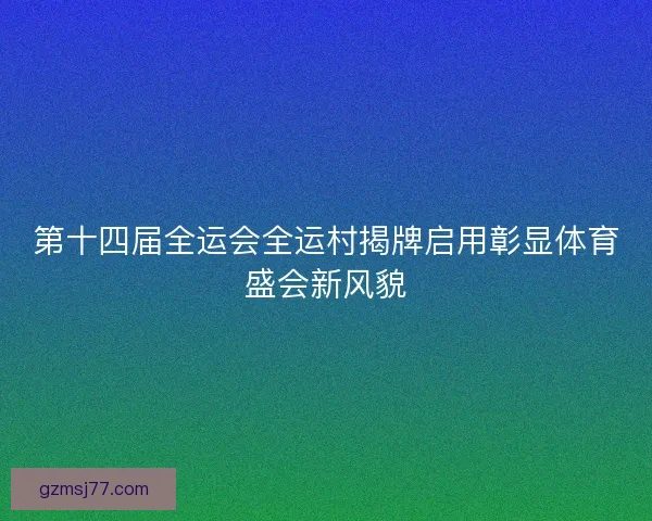 第十四届全运会全运村揭牌启用彰显体育盛会新风貌