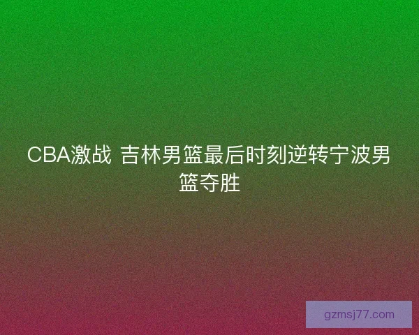 CBA激战 吉林男篮最后时刻逆转宁波男篮夺胜