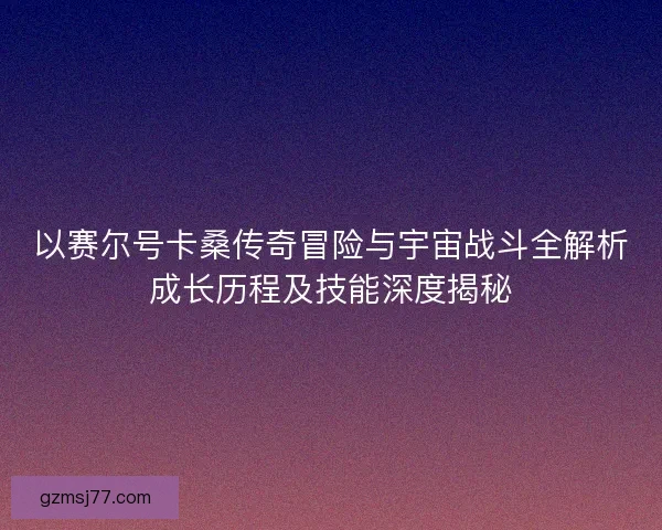 以赛尔号卡桑传奇冒险与宇宙战斗全解析成长历程及技能深度揭秘