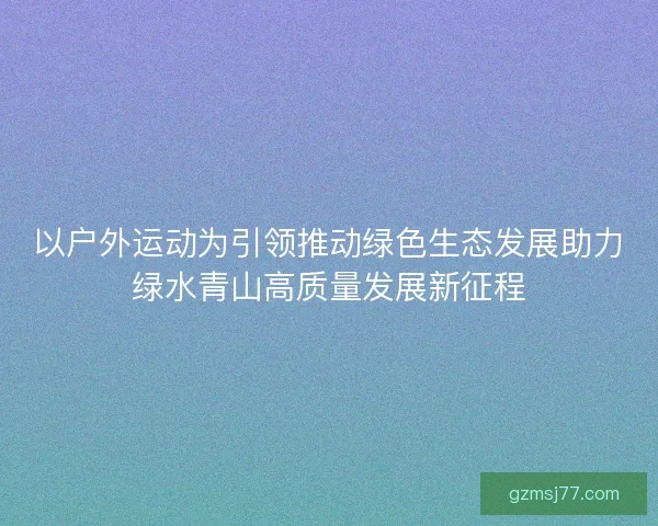 以户外运动为引领推动绿色生态发展助力绿水青山高质量发展新征程