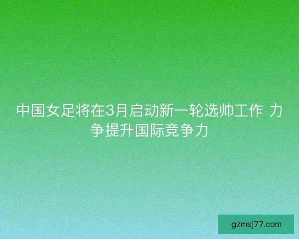 中国女足将在3月启动新一轮选帅工作 力争提升国际竞争力