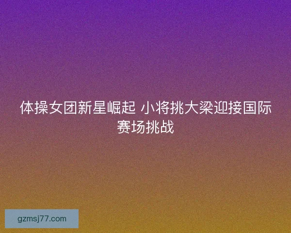 体操女团新星崛起 小将挑大梁迎接国际赛场挑战