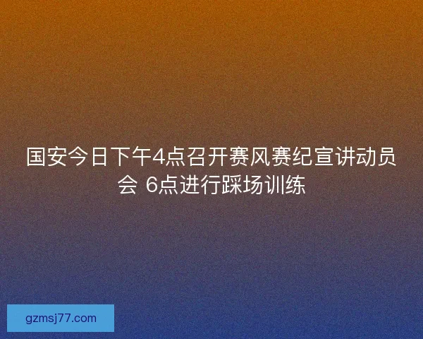 国安今日下午4点召开赛风赛纪宣讲动员会 6点进行踩场训练