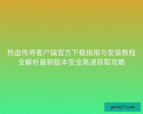 热血传奇客户端官方下载指南与安装教程全解析最新版本安全高速获取攻略