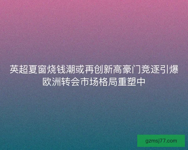 英超夏窗烧钱潮或再创新高豪门竞逐引爆欧洲转会市场格局重塑中